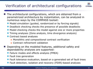  The architectural configurations, which are obtained from a
parametrized architecture by instantiation, can be analyzed in
numerous ways by the COMPASS toolset:
 Model simulation (guided, randomized or by forcing signals)
 Deadlock checking checks the presence of possible deadlocks
 Model checking checks the model against one or more properties
 Timing analyses (Zeno analysis, time divergence analysis)
 Contract based analyses
● Monolithic and compositional contract verification
● Contract refinement validation
 Depending on the modeled features, additional safety and
dependability analyses are supported:
 Failure modes and effects analysis (FMEA)
 Fault tree generation
 Fault tolerance evaluation, based on a generated set of fault trees
 Fault detection, isolation and recovery (FDIR)-based analyses
Verification of architectural configurations
FBK Software Modeling and Verification 62
 