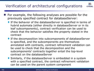  For example, the following analyses are possible for the
previously specified contract for databaseServer:
 If the behavior of the databaseServer is specified in terms of
hybrid automata (either directly in databaseServer or in its
leaf subcomponents), contract verification can be used to
check that the behavior satisfies the property stated in the
contract
 If the decomposition into subcomponents of databaseServer
is specified, and the subcomponents are themselves
annotated with contracts, contract refinement validation can
be used to check that the decomposition and the
subcomponents’ contracts together entail the top-level
contract on the databaseServer
 Similarly, if the databaseServer is embedded in a system
with a specified contract, the contract refinement validation
can be used on the parent system component
Verification of architectural configurations
FBK Software Modeling and Verification 63
 