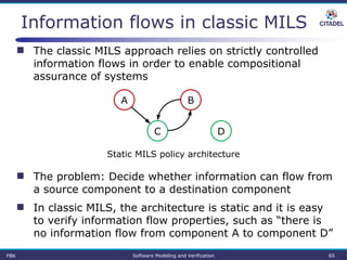 Information flows in classic MILS
 The classic MILS approach relies on strictly controlled
information flows in order to enable compositional
assurance of systems
A B
DC
Static MILS policy architecture
 The problem: Decide whether information can flow from
a source component to a destination component
 In classic MILS, the architecture is static and it is easy
to verify information flow properties, such as “there is
no information flow from component A to component D”
FBK Software Modeling and Verification 65
 