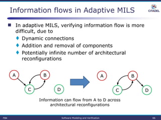 Information flows in Adaptive MILS
 In adaptive MILS, verifying information flow is more
difficult, due to
 Dynamic connections
 Addition and removal of components
 Potentially infinite number of architectural
reconfigurations
A B
DC
Information can flow from A to D across
architectural reconfigurations
A B
DC
FBK Software Modeling and Verification 66
 