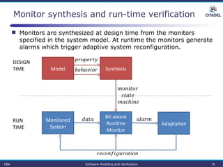 Monitor synthesis and run-time verification
BK-aware 
Runtime 
Monitor
Monitored 
System
 
Adaptation
 RUN
TIME
DESIGN
TIME SynthesisModel
 
 
 
 
FBK Software Modeling and Verification 70
 Monitors are synthesized at design time from the monitors
specified in the system model. At runtime the monitors generate
alarms which trigger adaptive system reconfiguration.
 