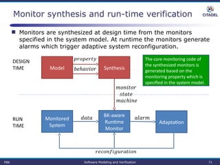 Monitor synthesis and run-time verification
BK-aware 
Runtime 
Monitor
Monitored 
System
 
Adaptation
 RUN
TIME
DESIGN
TIME SynthesisModel
 
 
 
 
FBK Software Modeling and Verification 71
The core monitoring code of 
the synthesized monitors is 
generated based on the 
monitoring property which is 
specified in the system model.
 Monitors are synthesized at design time from the monitors
specified in the system model. At runtime the monitors generate
alarms which trigger adaptive system reconfiguration.
 