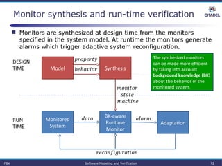 Monitor synthesis and run-time verification
BK-aware 
Runtime 
Monitor
Monitored 
System
 
Adaptation
 RUN
TIME
DESIGN
TIME SynthesisModel
 
 
 
 
FBK Software Modeling and Verification 72
The synthesized monitors 
can be made more efficient 
by taking into account 
background knowledge (BK) 
about the behavior of the 
monitored system.
 Monitors are synthesized at design time from the monitors
specified in the system model. At runtime the monitors generate
alarms which trigger adaptive system reconfiguration.
 