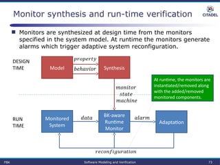 Monitor synthesis and run-time verification
BK-aware 
Runtime 
Monitor
Monitored 
System
 
Adaptation
 RUN
TIME
DESIGN
TIME SynthesisModel
 
 
 
 
FBK Software Modeling and Verification 73
At runtime, the monitors are 
instantiated/removed along 
with the added/removed 
monitored components.
 Monitors are synthesized at design time from the monitors
specified in the system model. At runtime the monitors generate
alarms which trigger adaptive system reconfiguration.
 