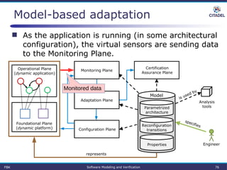 Model-based adaptation
 As the application is running (in some architectural
configuration), the virtual sensors are sending data
to the Monitoring Plane.
Parametrized
architecture
Properties
Reconfiguration
transitions
Certification
Assurance Plane
Model
Operational Plane
(dynamic application)
Foundational Plane
(dynamic platform)
Analysis
tools
Engineer
represents
specifies
is used by
Monitoring Plane
Configuration Plane
Adaptation Plane
FBK Software Modeling and Verification 76
Monitored data
 