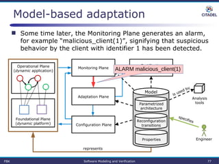 Model-based adaptation
 Some time later, the Monitoring Plane generates an alarm,
for example “malicious_client(1)”, signifying that suspicious
behavior by the client with identifier 1 has been detected.
Parametrized
architecture
Properties
Reconfiguration
transitions
Certification
Assurance Plane
Model
Operational Plane
(dynamic application)
Foundational Plane
(dynamic platform)
Analysis
tools
Engineer
represents
specifies
is used by
Monitoring Plane
Configuration Plane
Adaptation Plane
FBK Software Modeling and Verification 77
ALARM malicious_client(1)
 