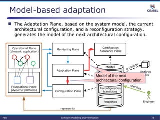 Model-based adaptation
 The Adaptation Plane, based on the system model, the current
architectural configuration, and a reconfiguration strategy,
generates the model of the next architectural configuration.
Parametrized
architecture
Properties
Reconfiguration
transitions
Certification
Assurance Plane
Model
Operational Plane
(dynamic application)
Foundational Plane
(dynamic platform)
Analysis
tools
Engineer
represents
specifies
is used by
Monitoring Plane
Configuration Plane
Adaptation Plane
FBK Software Modeling and Verification 78
Model of the next
architectural configuration.
 