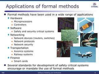 FBK Software Modeling and Verification 8
Applications of formal methods
 Formal methods have been used in a wide range of applications
 Hardware
● Microprocessors
● Controllers
 Software
● Safety and security critical systems
 Networking
● Network devices (routers, switches)
● Network protocols
● Network security
 Transportation
● Avionics systems
● Railway systems
 Finance
● Smart cards
 Several standards for development of safety critical systems
encourage or mandate the use of formal methods
 