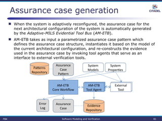Assurance case generation
FBK Software Modeling and Verification 81
Patterns
Repository
Evidence
Repository
AM-ETB 
Core Workflow
Assurance 
Case
Assurance 
Case
Pattern
System
Models
System
Properties
AM-ETB
Tool Agent
External
Tool
Error
Log
 When the system is adaptively reconfigured, the assurance case for the
next architectural configuration of the system is automatically generated
by the Adaptive-MILS Evidential Tool Bus (AM-ETB).
 AM-ETB takes as input a parametrized assurance case pattern which
defines the assurance case structure, instantiates it based on the model of
the current architectural configuration, and re-constructs the evidence
used in the assurance case by invoking tool agents that serve as an
interface to external verification tools.
 