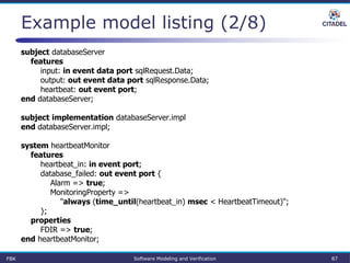 Example model listing (2/8)
subject databaseServer
features
input: in event data port sqlRequest.Data;
output: out event data port sqlResponse.Data;
heartbeat: out event port;
end databaseServer;
subject implementation databaseServer.impl
end databaseServer.impl;
system heartbeatMonitor
features
heartbeat_in: in event port;
database_failed: out event port {
Alarm => true;
MonitoringProperty =>
"always (time_until(heartbeat_in) msec < HeartbeatTimeout)";
};
properties
FDIR => true;
end heartbeatMonitor;
FBK Software Modeling and Verification 87
 