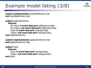 Example model listing (3/8)
system implementation heartbeatMonitor.impl
end heartbeatMonitor.impl;
subject applicationServer
features
db_input: in event data port sqlResponse.Data;
db_output: out event data port sqlRequest.Data;
input: in event data port message.Data;
output: out event data port message.Data;
end applicationServer;
subject implementation applicationServer.impl
end applicationServer.impl;
subject client
features
input: in event data port message.Data;
output: out event data port message.Data;
end client;
FBK Software Modeling and Verification 88
 