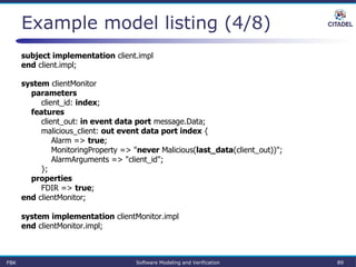 Example model listing (4/8)
subject implementation client.impl
end client.impl;
system clientMonitor
parameters
client_id: index;
features
client_out: in event data port message.Data;
malicious_client: out event data port index {
Alarm => true;
MonitoringProperty => "never Malicious(last_data(client_out))";
AlarmArguments => "client_id";
};
properties
FDIR => true;
end clientMonitor;
system implementation clientMonitor.impl
end clientMonitor.impl;
FBK Software Modeling and Verification 89
 