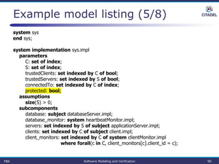 Example model listing (5/8)
system sys
end sys;
system implementation sys.impl
parameters
C: set of index;
S: set of index;
trustedClients: set indexed by C of bool;
trustedServers: set indexed by S of bool;
connectedTo: set indexed by C of index;
protected: bool;
assumptions
size(S) > 0;
subcomponents
database: subject databaseServer.impl;
database_monitor: system heartbeatMonitor.impl;
servers: set indexed by S of subject applicationServer.impl;
clients: set indexed by C of subject client.impl;
client_monitors: set indexed by C of system clientMonitor.impl
where forall(c in C, client_monitors[c].client_id = c);
FBK Software Modeling and Verification 90
 