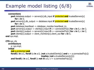 Example model listing (6/8)
connections
port database.output -> servers[s].db_input if protected and trustedServers[s]
for s in S;
port servers[s].db_output -> database.input if protected and trustedServers[s]
for s in S;
port database.heartbeat -> database_monitor.heartbeat_in;
port servers[s].output -> clients[c].input if s = connectedTo[c] for s in S, c in C;
port clients[c].output -> servers[s].input if s = connectedTo[c] for s in S, c in C;
port clients[c].output -> client_monitors[c].client_out for c in C;
end sys.impl;
CTS sys_cts
architecture
a: sys.impl;
initial
not a.protected and
forall(c in a.C, forall (s in a.S, (not a.trustedClients[c] and s = a.connectedTo[c])
implies (not a.trustedServers[s])))
and forall(c in a.C, forall (s not in a.S, s != a.connectedTo[c]));
FBK Software Modeling and Verification 91
 