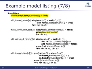 Example model listing (7/8)
transitions
protect: step(next(a.protected) = true);
add_trusted_server[s]: step(next(a.S) = add(a.S, {s})
and next(a.trustedServers[s]) = true)
for s not in a.S;
make_server_untrusted[s]: step(next(a.trustedServers[s]) = false)
when (not a.protected)
for s in a.S;
add_untrusted_client[c][s]: step(next(a.C) = add(a.C, {c})
and next(a.connectedTo[c]) = s
and next(a.trustedClients[c]) = false)
when (not a.trustedServers[s])
for c not in a.C, s in a.S;
add_trusted_client[c][s]: step(next(a.C) = add(a.C, {c})
and next(a.connectedTo[c]) = s
and next(a.trustedClients[c]) = true)
when (a.trustedServers[s])
for c not in a.C, s in a.S;
FBK Software Modeling and Verification 92
 