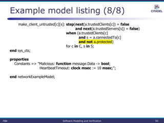 Example model listing (8/8)
make_client_untrusted[c][s]: step(next(a.trustedClients[c]) = false
and next(a.trustedServers[s]) = false)
when (a.trustedClients[c]
and s = a.connectedTo[c]
and not a.protected)
for c in C, s in S;
end sys_cts;
properties
Constants => "Malicious: function message.Data -> bool;
HeartbeatTimeout: clock msec := 10 msec;";
end networkExampleModel;
FBK Software Modeling and Verification 93
 