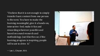 “I believe that it is not enough to simply
transfer basic content from one person
to the next. You have to make the
learning meaningful, give it a hands-on,
interactive feel; make it fun and
rewarding wherever possible and
based on sound research and
methodology. Just like the car, if the
learning program is inspiring, people
will want to drive it.”
-- Lee L. Chazen, M.A.
 