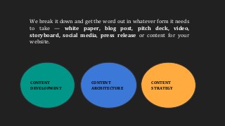 CONTENT
DEVELOPMENT
CONTENT
ARCHITECTURE
CONTENT
STRATEGY
We break it down and get the word out in whatever form it needs
to take — white paper, blog post, pitch deck, video,
storyboard, social media, press release or content for your
website.
 