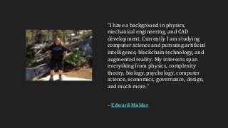 “I have a background in physics,
mechanical engineering, and CAD
development. Currently I am studying
computer science and pursuing artificial
intelligence, blockchain technology, and
augmented reality. My interests span
everything from physics, complexity
theory, biology, psychology, computer
science, economics, governance, design,
and much more.”
-- Edward Mulder
 