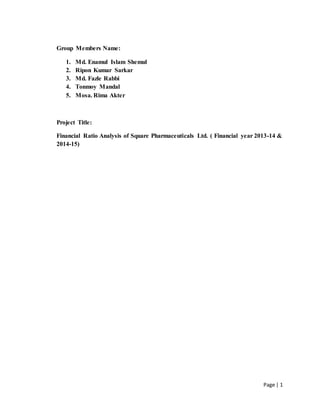 Page | 1
Group Members Name:
1. Md. Enamul Islam Shemul
2. Ripon Kumar Sarkar
3. Md. Fazle Rabbi
4. Tonmoy Mandal
5. Mosa. Rima Akter
Project Title:
Financial Ratio Analysis of Square Pharmaceuticals Ltd. ( Financial year 2013-14 &
2014-15)
 