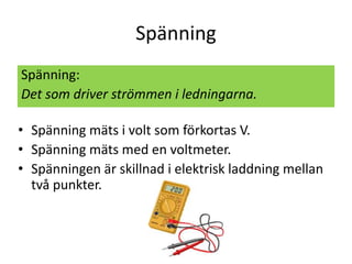 Spänning
Spänning:
Det som driver strömmen i ledningarna.
• Spänning mäts i volt som förkortas V.
• Spänning mäts med en voltmeter.
• Spänningen är skillnad i elektrisk laddning mellan
två punkter.
 