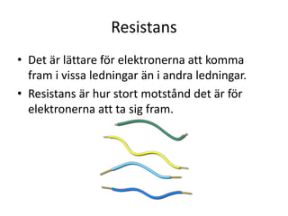 Resistans
• Det är lättare för elektronerna att komma
fram i vissa ledningar än i andra ledningar.
• Resistans är hur stort motstånd det är för
elektronerna att ta sig fram.
 