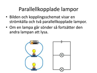 Parallellkopplade lampor
• Bilden och kopplingsschemat visar en
strömkälla och två parallellkopplade lampor.
• Om en lampa går sönder så fortsätter den
andra lampan att lysa.
 