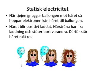 Statisk electricitet
• När tjejen gnuggar ballongen mot håret så
hoppar elektroner från håret till ballongen.
• Håret blir positivt laddat. Hårstråna har lika
laddning och stöter bort varandra. Därför står
håret rakt ut.
 