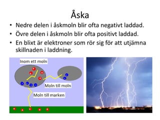 Åska
• Nedre delen i åskmoln blir ofta negativt laddad.
• Övre delen i åskmoln blir ofta positivt laddad.
• En blixt är elektroner som rör sig för att utjämna
skillnaden i laddning.
 