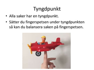Tyngdpunkt
• Alla saker har en tyngdpunkt.
• Sätter du fingerspetsen under tyngdpunkten
så kan du balansera saken på fingerspetsen.
 