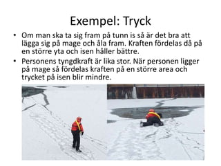 Exempel: Tryck
• Om man ska ta sig fram på tunn is så är det bra att
lägga sig på mage och åla fram. Kraften fördelas då på
en större yta och isen håller bättre.
• Personens tyngdkraft är lika stor. När personen ligger
på mage så fördelas kraften på en större area och
trycket på isen blir mindre.
 