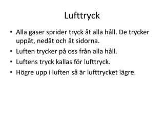 Lufttryck
• Alla gaser sprider tryck åt alla håll. De trycker
uppåt, nedåt och åt sidorna.
• Luften trycker på oss från alla håll.
• Luftens tryck kallas för lufttryck.
• Högre upp i luften så är lufttrycket lägre.
 