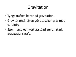 Gravitation
• Tyngdkraften beror på gravitation.
• Gravitationskraften gör att saker dras mot
varandra.
• Stor massa och kort avstånd ger en stark
gravitationskraft.
 