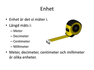 Enhet
• Enhet är det vi mäter i.
• Längd mäts i:
– Meter
– Decimeter
– Centimeter
– Millimeter
• Meter, decimeter, centimeter och millimeter
är olika enheter.
 