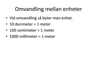 Omvandling mellan enheter
• Vid omvandling så byter man enhet.
• 10 decimeter = 1 meter
• 100 centimeter = 1 meter
• 1000 millimeter = 1 meter
 