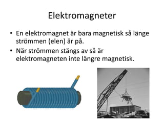Elektromagneter
• En elektromagnet är bara magnetisk så länge
strömmen (elen) är på.
• När strömmen stängs av så är
elektromagneten inte längre magnetisk.
 