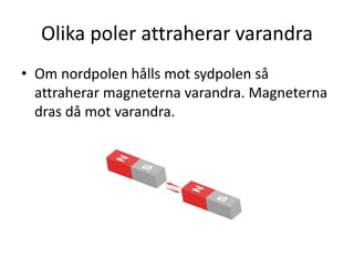 Olika poler attraherar varandra
• Om nordpolen hålls mot sydpolen så
attraherar magneterna varandra. Magneterna
dras då mot varandra.
 