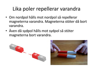 Lika poler repellerar varandra
• Om nordpol hålls mot nordpol så repellerar
magneterna varandra. Magneterna stöter då bort
varandra.
• Även då sydpol hålls mot sydpol så stöter
magneterna bort varandra.
 