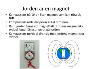 Jorden är en magnet
• Kompassens nål är en liten magnet som kan röra sig
fritt.
• Kompassens röda nål pekar alltid mot norr.
• Runt jorden finns ett magnetfält. Jordens magnetiska
sydpol ligger längst norrut på jorden.
• Kompassens nordpol drar sig mot jordens magnetiska
sydpol.
 