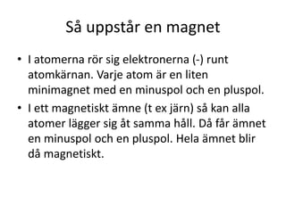 Så uppstår en magnet
• I atomerna rör sig elektronerna (-) runt
atomkärnan. Varje atom är en liten
minimagnet med en minuspol och en pluspol.
• I ett magnetiskt ämne (t ex järn) så kan alla
atomer lägga sig åt samma håll. Då får ämnet
en minuspol och en pluspol. Hela ämnet blir
då magnetiskt.
 
