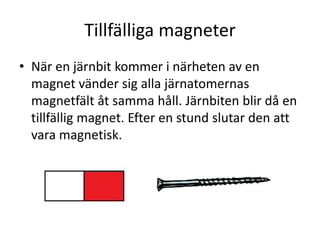 Tillfälliga magneter
• När en järnbit kommer i närheten av en
magnet vänder sig alla järnatomernas
magnetfält åt samma håll. Järnbiten blir då en
tillfällig magnet. Efter en stund slutar den att
vara magnetisk.
 