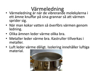 Värmeledning
• Värmeledning är när de vibrerande molekylerna i
ett ämne knuffar på sina grannar så att värmen
sprider sig.
• När man kokar vatten så överförs värmen genom
ledning.
• Olika ämnen leder värme olika bra.
• Metaller leder värme bra. Kastruller tillverkas i
metaller.
• Luft leder värme dåligt. Isolering innehåller luftiga
material.
 