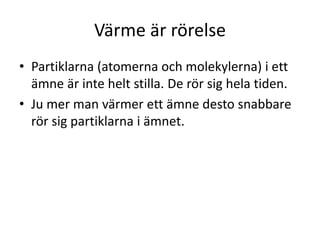 Värme är rörelse
• Partiklarna (atomerna och molekylerna) i ett
ämne är inte helt stilla. De rör sig hela tiden.
• Ju mer man värmer ett ämne desto snabbare
rör sig partiklarna i ämnet.
 