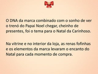 O DNA da marca combinado com o sonho de ver o trenó do Papai Noel chegar, cheinho de presentes, foi o tema para o Natal da Carinhoso. 
Na vitrine e no interior da loja, as renas fofinhas e os elementos da marca levaram o encanto do Natal para cada momento de compra.  