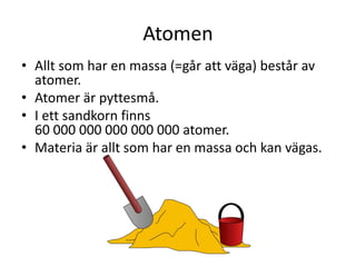 Atomen
• Allt som har en massa (=går att väga) består av
atomer.
• Atomer är pyttesmå.
• I ett sandkorn finns
60 000 000 000 000 000 atomer.
• Materia är allt som har en massa och kan vägas.
 
