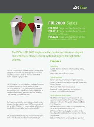 The ZKTeco FBL2000 single lane flap barrier turnstile is an elegant
cost-effective entrance control system designed for high-traffic
volume.
The FBL2000 is a single lane flap barrier turnstile series
designed for smooth and silent operation and draws
very little power. It’s made of stainless steel which
makes FBL2000 highly durable.
FBL2000 barriers are normally held in a locked position,
thus denying access to the secured side. Upon
FBL2000’s reader (RFID and/or fingerprint) positively
recognizing a user’s valid access card or fingerprint, its
barriers retract upward automatically, thus allowing
users passage to the secured side.
During emergencies the barriers automatically retract
upward, thereby ensuring users FAST unencumbered
exit to safety. A battery for power outage safety can be
installed for retracting the barrier automatically.
FBL2000 provides both security and convenient space,
all in a very durable and elegant compact design.
FBL2000 Series
FBL2000 Single Lane Flap BarrierTurnstile
FBL2011 Single Lane Flap BarrierTurnstile
(w/ controller and RFID reader)
FBL2022 Single Lane Flap BarrierTurnstile
(w/ controller and fingerprint & RFID reader)
Features
Reliability
•	SUS304 stainless steel casework ensure long-lasting
durability
•	High quality electrical components
Safety Features
•	Barriers retract automatically during emergencies
•	Barriers retract automatically during power outage with
battery installed
•	All smooth finish. No exposed screws.
•	Ergonomic design makes card and fingerprint
authentication fast & simple for users.
Built-in Reader Integration
•	FBL2000 series ships already integrated with our
customers’preference for either card or fingerprint
access control reader. This greatly reduces installation
time & expense.
•	FBL2000 series and associated access control readers
are all factory-tested prior to shipping.
•	ZKTeco provides true plug&play turnstiles with the
lowest possible total cost of ownership in the industry.
•	Simplification
•	LCD on the flap barrier contrl board, easy operation.
 