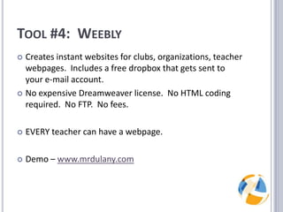 Tool #4:  WeeblyCreates instant websites for clubs, organizations, teacher webpages.  Includes a free dropbox that gets sent to your e-mail account.No expensive Dreamweaver license.  No HTML coding required.  No FTP.  No fees.EVERY teacher can have a webpage.Demo – www.mrdulany.com