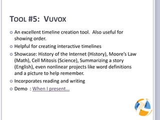 Tool #5:  VuvoxAn excellent timeline creation tool.  Also useful for showing order.Helpful for creating interactive timelinesShowcase: History of the Internet (History), Moore’s Law (Math), Cell Mitosis (Science), Summarizing a story (English), even nonlinear projects like word definitions and a picture to help remember.Incorporates reading and writingDemo  : When I present...