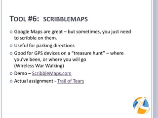 Tool #6:  scribblemapsGoogle Maps are great – but sometimes, you just need to scribble on them.Useful for parking directionsGood for GPS devices on a “treasure hunt” – where you’ve been, or where you will go (Wireless War Walking)Demo – ScribbleMaps.comActual assignment - Trail of Tears
