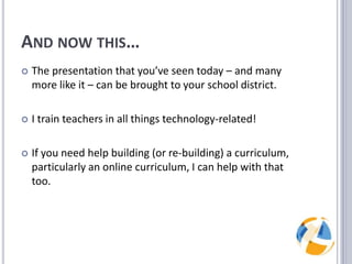 And now this…The presentation that you’ve seen today – and many more like it – can be brought to your school district.I train teachers in all things technology-related!If you need help building (or re-building) a curriculum, particularly an online curriculum, I can help with that too.